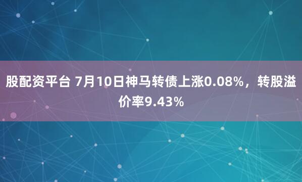股配资平台 7月10日神马转债上涨0.08%，转股溢价率9.43%