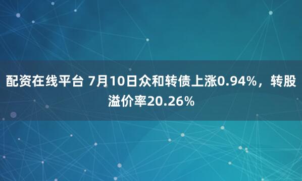 配资在线平台 7月10日众和转债上涨0.94%，转股溢价率20.26%