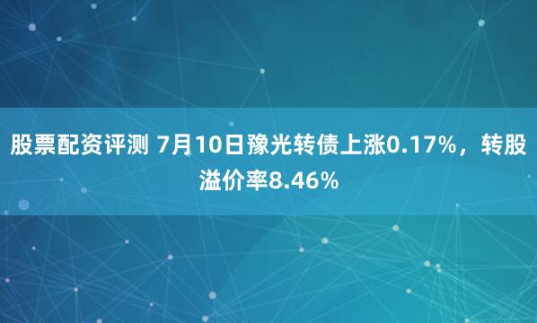 股票配资评测 7月10日豫光转债上涨0.17%，转股溢价率8.46%