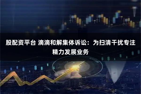 股配资平台 滴滴和解集体诉讼：为扫清干扰专注精力发展业务