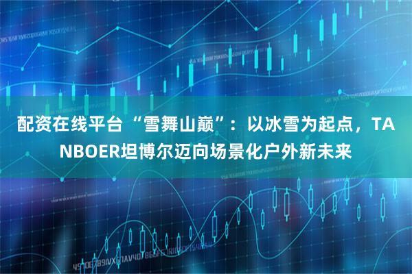 配资在线平台 “雪舞山巅”：以冰雪为起点，TANBOER坦博尔迈向场景化户外新未来