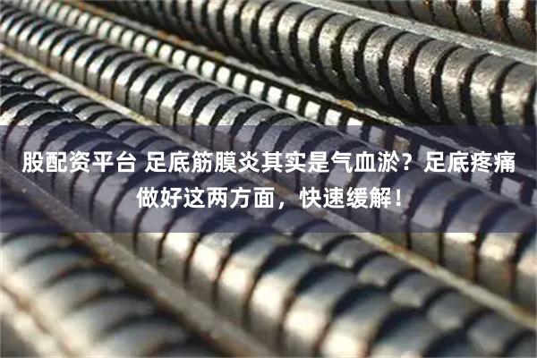 股配资平台 足底筋膜炎其实是气血淤？足底疼痛做好这两方面，快速缓解！