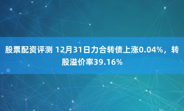 股票配资评测 12月31日力合转债上涨0.04%，转股溢价率39.16%