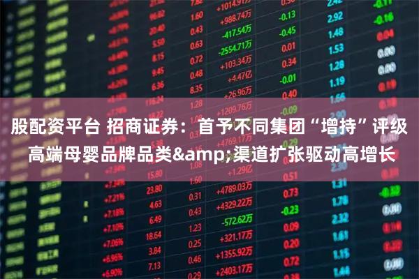 股配资平台 招商证券：首予不同集团“增持”评级 高端母婴品牌品类&渠道扩张驱动高增长
