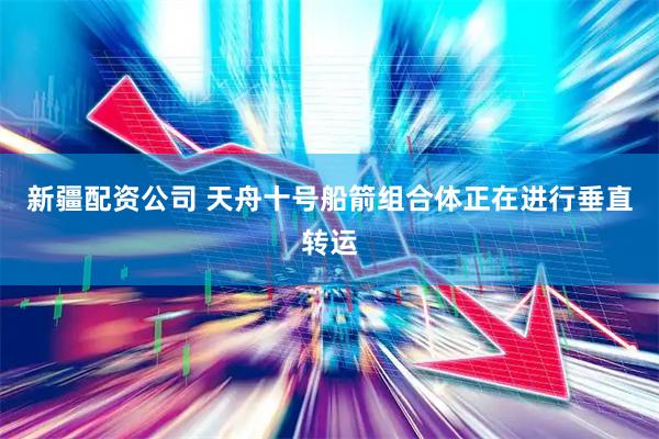 新疆配资公司 天舟十号船箭组合体正在进行垂直转运