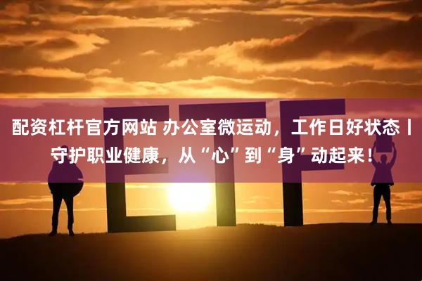配资杠杆官方网站 办公室微运动，工作日好状态丨守护职业健康，从“心”到“身”动起来！