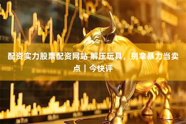配资实力股票配资网站 解压玩具，别拿暴力当卖点｜今快评