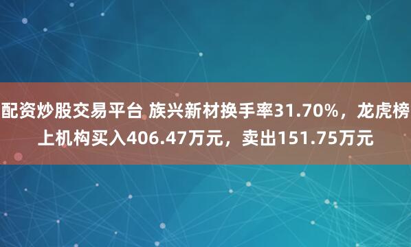 配资炒股交易平台 族兴新材换手率31.70%，龙虎榜上机构买入406.47万元，卖出151.75万元