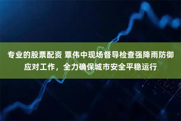 专业的股票配资 覃伟中现场督导检查强降雨防御应对工作，全力确保城市安全平稳运行