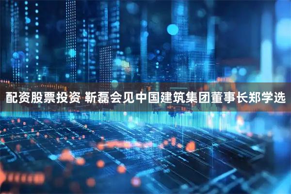 配资股票投资 靳磊会见中国建筑集团董事长郑学选