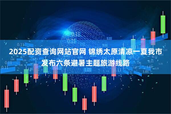 2025配资查询网站官网 锦绣太原清凉一夏我市发布六条避暑主题旅游线路