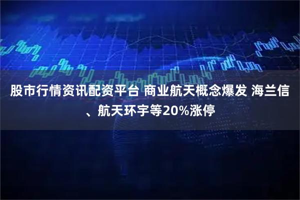 股市行情资讯配资平台 商业航天概念爆发 海兰信、航天环宇等20%涨停